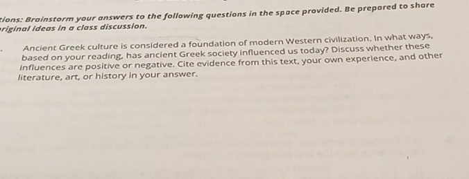 tions: Brainstorm your answers to the following questions in the space provided. Be prepared to share 
riginal ideas in a class discussion. 
Ancient Greek culture is considered a foundation of modern Western civilization. In what ways, 
based on your reading, has ancient Greek society influenced us today? Discuss whether these 
influences are positive or negative. Cite evidence from this text, your own experience, and other 
literature, art, or history in your answer.