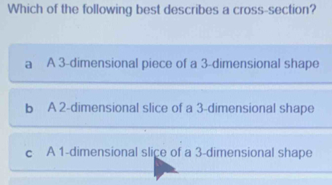 Which of the following best describes a cross-section?
a A 3 -dimensional piece of a 3 -dimensional shape
b A 2 -dimensional slice of a 3 -dimensional shape
c A 1 -dimensional slice of a 3 -dimensional shape