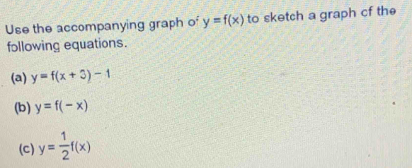 Use the accompanying graph of y=f(x) to sketch a graph cf the 
following equations. 
(a) y=f(x+3)-1
(b) y=f(-x)
(c) y= 1/2 f(x)