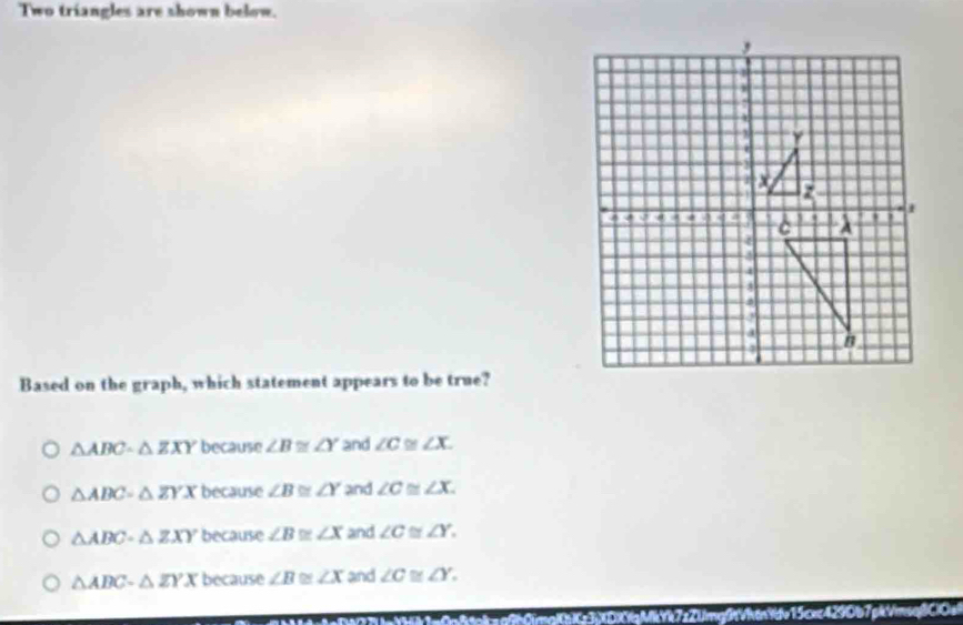 Two triangles are shown below.
Based on the graph, which statement appears to be true?
△ ABCsim △ ZXY because ∠ B≌ ∠ Y and ∠ C≌ ∠ X.
△ ABC=△ ZYX because ∠ B≌ ∠ Y and ∠ C≌ ∠ X.
△ ABC-△ ZXY because ∠ B≌ ∠ X and ∠ C≌ ∠ Y.
△ ABC-△ ZYX because ∠ B ∠ x and ∠ C≌ ∠ Y. 
Ch Cg3XDXgMY7zZUmg0tVhănYdv15cxc4290b7pkVmsq|ClOs