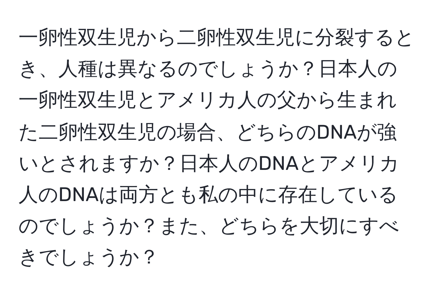 一卵性双生児から二卵性双生児に分裂するとき、人種は異なるのでしょうか？日本人の一卵性双生児とアメリカ人の父から生まれた二卵性双生児の場合、どちらのDNAが強いとされますか？日本人のDNAとアメリカ人のDNAは両方とも私の中に存在しているのでしょうか？また、どちらを大切にすべきでしょうか？