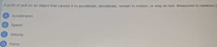 A push or pull on an object that causes it to accelerate, decelerate, remain in motion, or stay at rest. Measured in newtons
Acceleration
Speed
Velocity
D Force