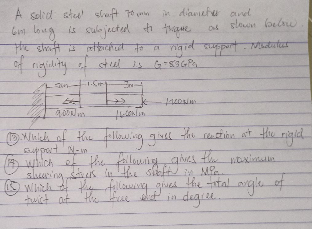 A solid steel shaft tomm in diameful and 
cm long is subjected to togue as slown below. 
the shaft is attached to a rigid support. Naeatas 
of rigidity of stul is G=83GPa
1. Sm 3m
1200Nm
Qò0Nm /6coNmnm
③) Which of the following gives the reaction at the rigid 
support N-m
Awhich of the followig gives the waximuce 
shearing streis in the spaff in MPa. 
⑤Which If the following gives the fotal angle of 
fwist at the free w Md in degree.