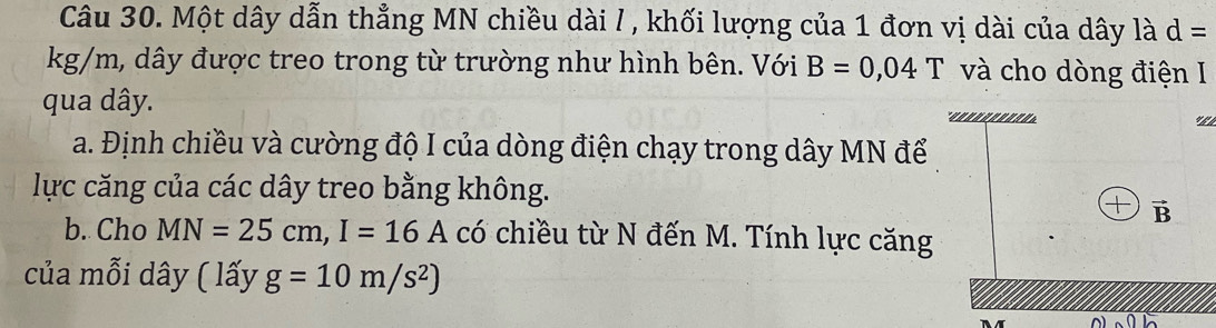 Một dây dẫn thẳng MN chiều dài / , khối lượng của 1 đơn vị dài của dây là d=
kg/m, dây được treo trong từ trường như hình bên. Với B=0,04T và cho dòng điện I 
qua dây. 
a. Định chiều và cường độ I của dòng điện chạy trong dây MN để 
lực căng của các dây treo bằng không. 
— vector B
b. Cho MN=25cm, I=16A có chiều từ N đến M. Tính lực căng 
của mỗi dây ( lấy g=10m/s^2)
A