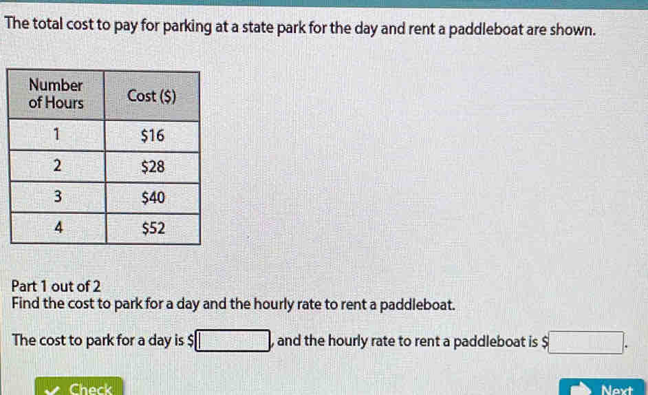 The total cost to pay for parking at a state park for the day and rent a paddleboat are shown. 
Part 1 out of 2 
Find the cost to park for a day and the hourly rate to rent a paddleboat. 
The cost to park for a day is $ □ , and the hourly rate to rent a paddleboat is $□. 
Check Next