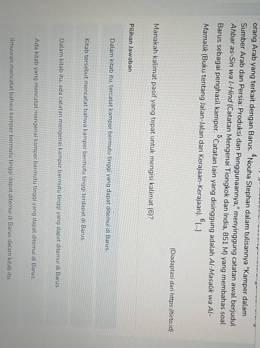 orang Arab yang terkait dengan Barus. “Nouha Stephan dalam tulisannya "Kamper dalam
Sumber Arab dan Persia: Produksi dan Penggunaannya,'' menyinggung catatan awal berjudul
Ahbar as-Sin wa l-Hind (Catatan Mengenai Tiongkok dan India, 851 M) yang membahas soal
5 
Barus sebagai penghasil kamper. 'Catatan lain yang disinggung adalah Al-Masalik wa Al-
Mamalik (Buku tentang Jalan-Jalan dan Kerajaan-Kerajaan). 6 [...]
(Diadaptasi dari https://tirto.id)
Manakah kalimat pasif yang tepat untuk mengisi kalimat (6)?
Pilihan Jawaban
Dalam kitab itu, tercatat kamper bermutu tinggi yang dapat ditemui di Barus.
Kitab tersebut mencatat bahwa kamper bermutu tinggi terdapat di Barus
Dalam kitab itu, ada catatan mengenai kamper bermutu tinggi yang dapat ditemui di Barus
Ada kitab yang mencatat mengenai kamper bermutu tinggi yang dapat ditemui di Barus.
Ilmuwan mencatat bahwa kamper bermutu tinggi dapat ditemui di Barus dalam kitab itu.