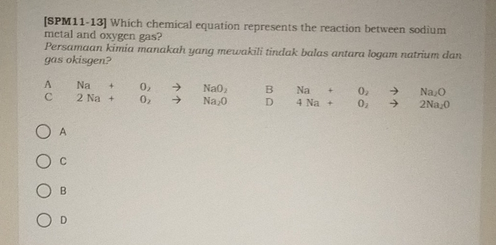 [SPM11-13] Which chemical equation represents the reaction between sodium
metal and oxygen gas?
Persamaan kimia manakah yang mewakili tindak balas antara logam natrium dan
gas okisgen?
A  1/2  Na+O_2to NaO_2 B  (7.5-5.5)/7.5-5.5  Na+O_2to Na_2O
C x=□^(circ x_2)= □ /□   2Na+O_2to Na_2O ) 4Na+O_2to 2Na_2O
A
C
B
D