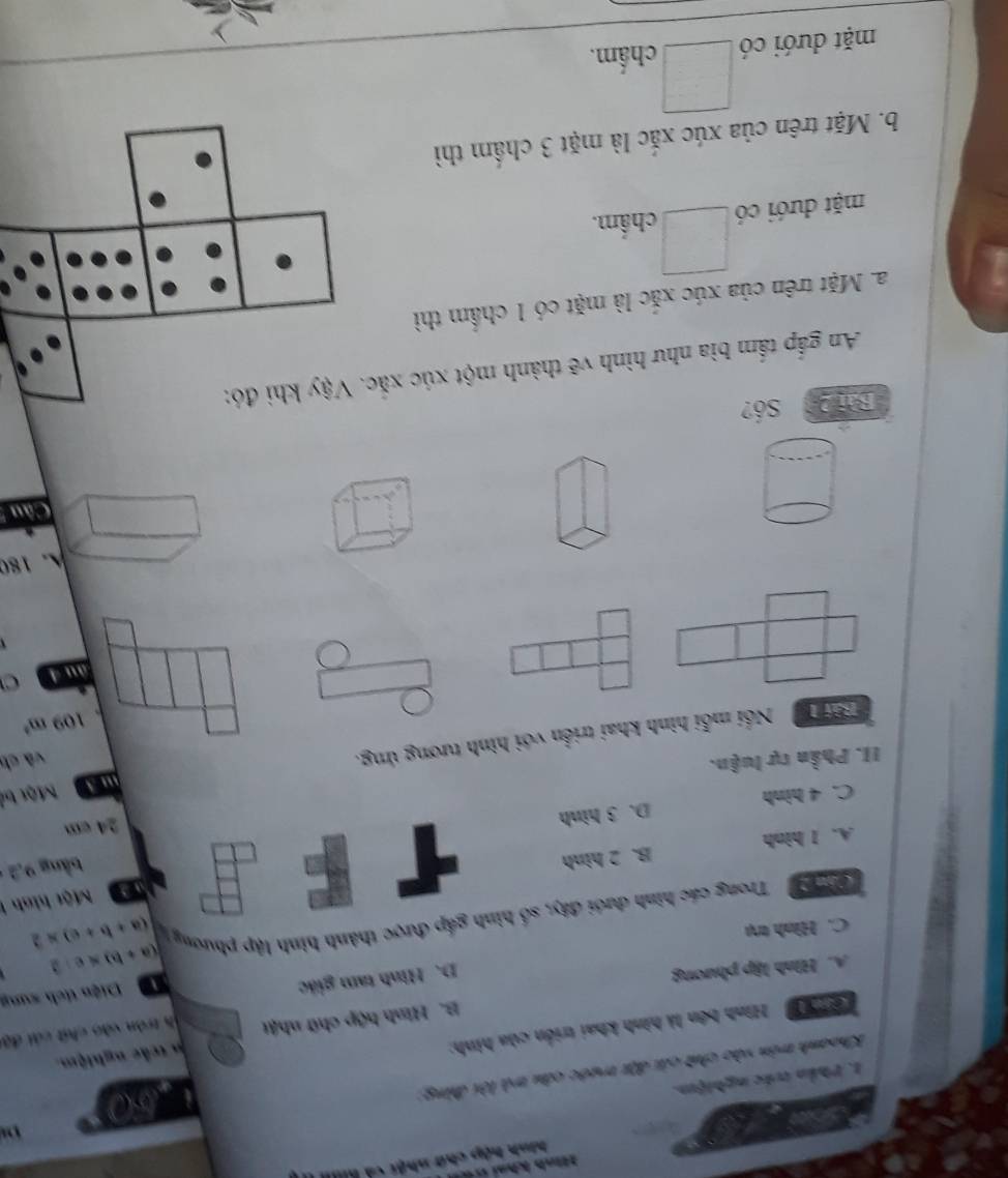 nh kh a c 
hình hập chữ nhật cả kiu
a
a
1. Phần trác nghiệm.
Khoanh trên vào chứt cái đặt trước câu trà lời đùng
160
' Hình bên là hình khai triển của hình:
n trắc nghiệm
A. Hình lập phương B. Hình hộp chữ nhật ih tròn vào chất cái đội
D. Hình tam giác
Diện tích sung
C. Hình trụ
(a+b+c)* 2
Cân 2 Trong các hình dưới đây, số hình gấp được thành hình lập phương (a+b)* c· 2
a Một hình 1
A. I hình B. 2 hình
bàng 9,2
C. 4 hình D. 3 hình 24 cm
Một bỏ
II. Phần tự luận.
Bải T Nổi mỗi hình khai triển với hình tương ứng.
và ch
109m^3
àu 4
A. 180
Câu 
Bài 2 Số?
An gắp tấm bìa như hình vẽ thành một xúc xắc. Vậy khi đó:
a. Mặt trên của xúc xắc là mặt có 1 chẩm thì
mặt dưới có chẩm.
b. Mặt trên của xúc xắc là mặt 3 chẩm thì
mặt dưới có chẩm.