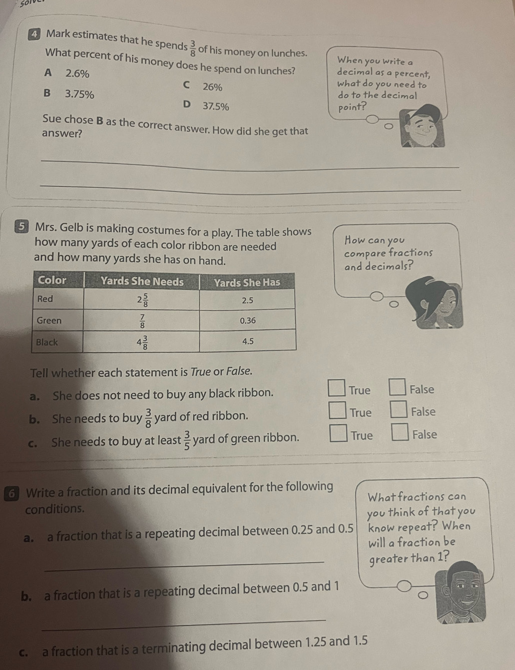 estimates that he spends  3/8  of his money on lunches.
When you write a
What percent of his money does he spend on lunches?
A 2.6% decimal as a percent,
C 26% what do you need to
B 3.75% do to the decimal
D 37.5% point?
Sue chose B as the correct answer. How did she get that
answer?
_
_
5 Mrs. Gelb is making costumes for a play. The table shows How can you
how many yards of each color ribbon are needed
and how many yards she has on hand. compare fractions
and decimals?
Tell whether each statement is True or False.
a. She does not need to buy any black ribbon.
True False
True
b. She needs to buy  3/8  yard of red ribbon. False
c. She needs to buy at least  3/5  yard of green ribbon. True False
6 Write a fraction and its decimal equivalent for the following
What fractions can
conditions.
you think of that you
a. a fraction that is a repeating decimal between 0.25 and 0.5 know repeat? When
will a fraction be
_greater than 1?
b. a fraction that is a repeating decimal between 0.5 and 1
_
c. a fraction that is a terminating decimal between 1.25 and 1.5