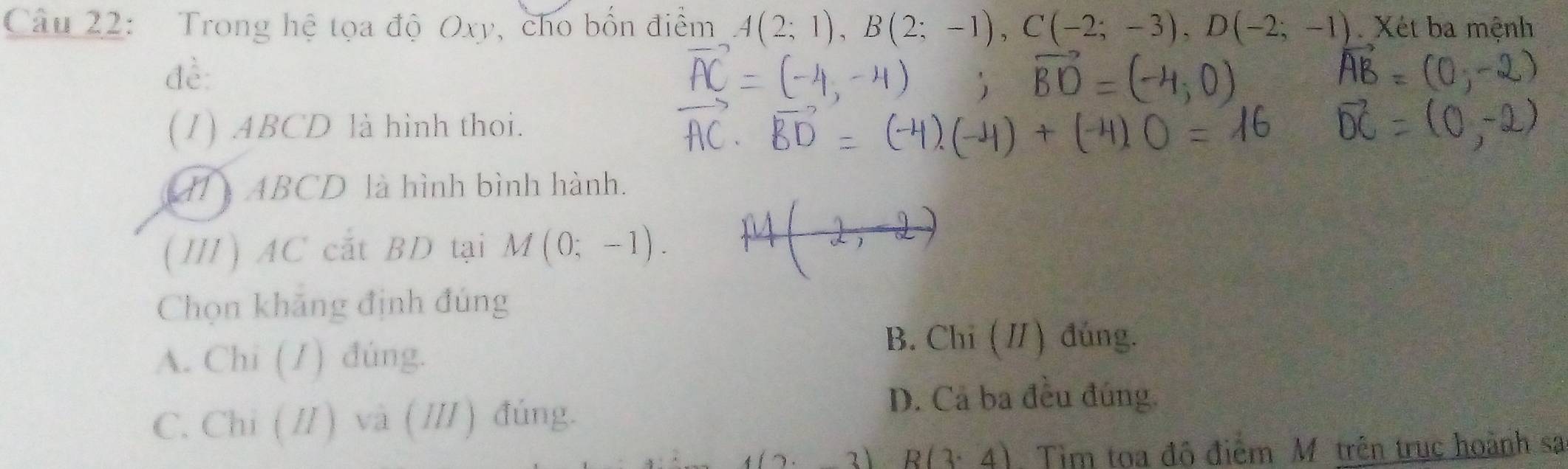 Trong hệ tọa độ Oxy, cho bốn điểm A(2;1), B(2;-1), C(-2;-3), D(-2;-1) Xét ba mệnh
đề:
(1) ABCD là hình thoi.
41 ABCD là hình bình hành.
(Ⅲ) AC cắt BD tại M(0;-1). 
Chọn khăng định đúng
A. Chi (1) đúng.
B. Chỉ (/) đúng.
C. Chi ( /) và (/) đúng.
D. Cả ba đều đúng.
2) R(3· 4) Tim toa đô điểm Mô trên trục hoành sa