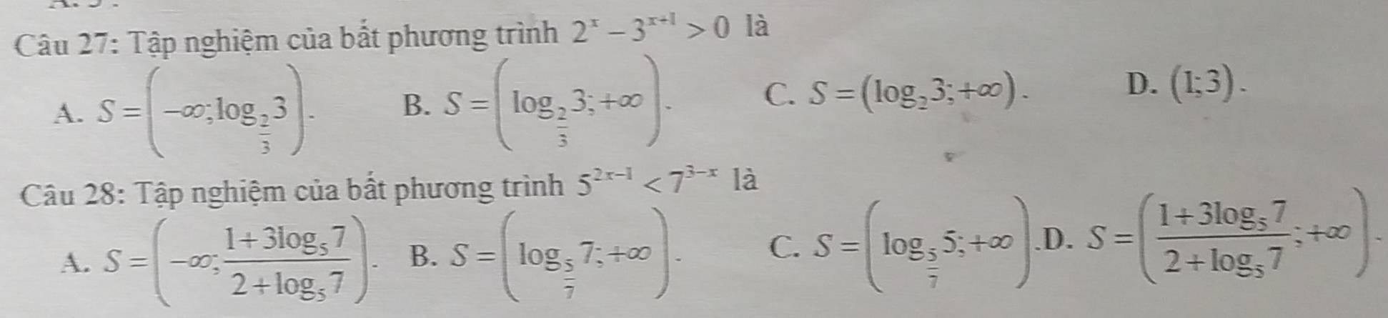 Tập nghiệm của bắt phương trình 2^x-3^(x+1)>0 là
A. S=(-∈fty ,log _ 2/3 3).
B. S=(log _ 2/3 3;+∈fty ).
C. S=(log _23;+∈fty ).
D. (1;3). 
Câu 28: Tập nghiệm của bất phương trình 5^(2x-1)<7^(3-x) là
A. S=(-∈fty ;frac 1+3log _572+log _57). B. S=(log _ 5/7 7;+∈fty ).
C. S=(log _ 5/7 5;+∈fty )..D. S=(frac 1+3log _572+log _57;+∈fty ).