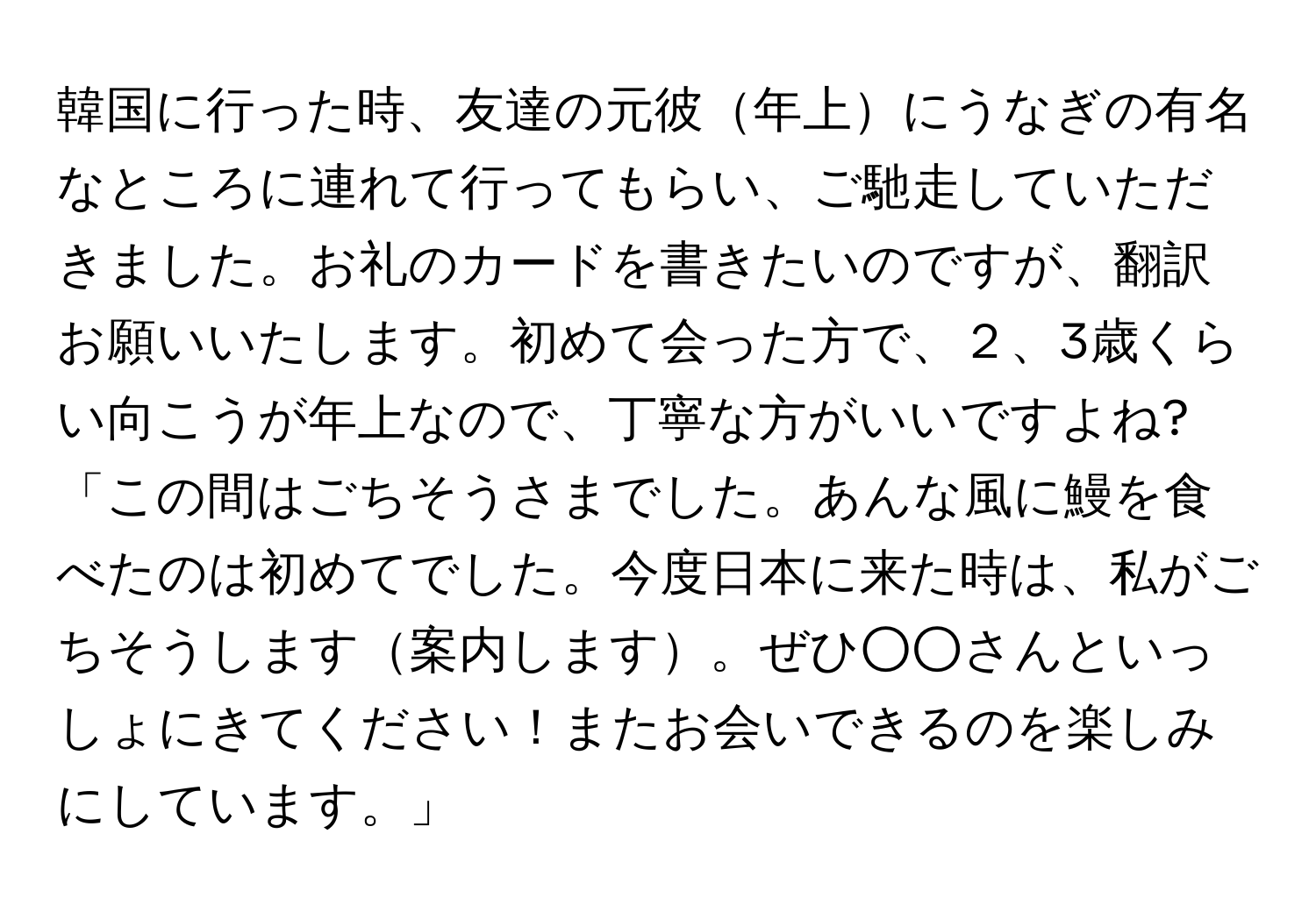 韓国に行った時、友達の元彼年上にうなぎの有名なところに連れて行ってもらい、ご馳走していただきました。お礼のカードを書きたいのですが、翻訳お願いいたします。初めて会った方で、２、3歳くらい向こうが年上なので、丁寧な方がいいですよね?  
「この間はごちそうさまでした。あんな風に鰻を食べたのは初めてでした。今度日本に来た時は、私がごちそうします案内します。ぜひ○○さんといっしょにきてください！またお会いできるのを楽しみにしています。」