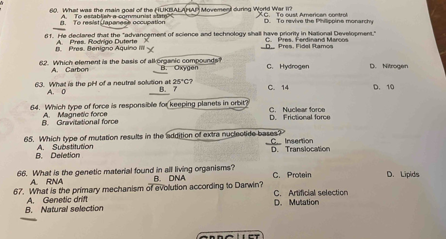 What was the main goal of the HUKBALAHAP Movement during World War II?
A. To establish a communist state C. To oust American contro!
B. To resist Japanese occupation D. To revive the Philippine monarchy
61. He declared that the "advancement of science and technology shall have priority in National Development."
A. Pres. Rodrigo Duterte C. Pres. Ferdinand Marcos
B. Pres. Benigno Aquino III D. Pres. Fidel Ramos
62. Which element is the basis of all organic compounds? D. Nitrogen
A. Carbon B. Oxygen C. Hydrogen
63. What is the pH of a neutral solution at 25°C ? C. 14 D. 10
A. 0 B. 7
64. Which type of force is responsible for keeping planets in orbit? C. Nuclear force
A. Magnetic force
B. Gravitational force D. Frictional force
65. Which type of mutation results in the addition of extra nucleotide bases?
C. Insertion
A. Substitution
B. Deletion D. Translocation
66. What is the genetic material found in all living organisms? D. Lipids
A. RNA B. DNA C. Protein
67. What is the primary mechanism of evolution according to Darwin?
C. Artificial selection
A. Genetic drift D. Mutation
B. Natural selection