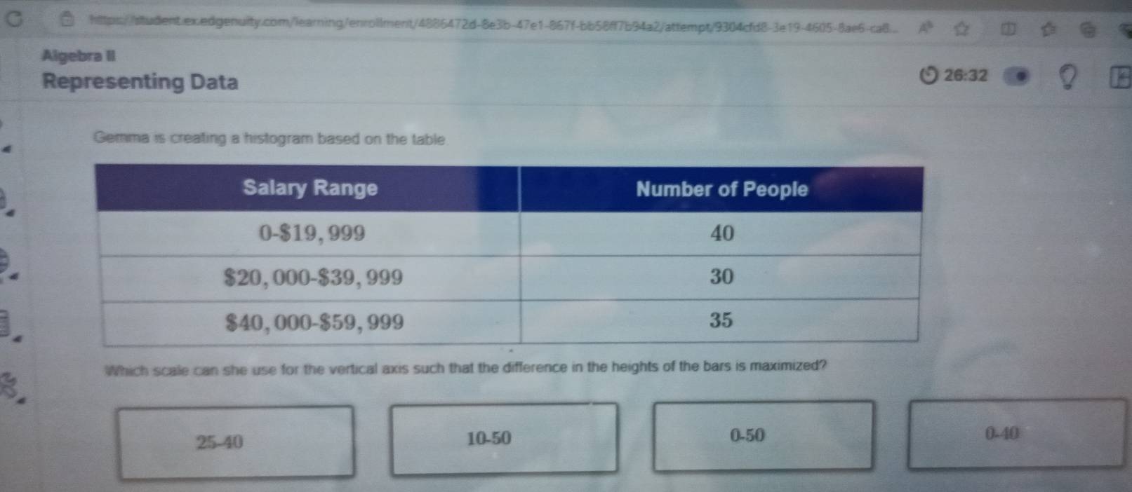 http://student.ex.edgenuity.com/learning/enrollment/4886472d-8e3b-47e1-867f-bb58ff7b94a2/attempt/9304cfd8-3e19-4605-8ae6-caB...
Algebra II
Representing Data
26:32
Gemma is creating a histogram based on the table.
3
Which scale can she use for the vertical axis such that the difference in the heights of the bars is maximized?
25-40 10-50 0-50 0-40