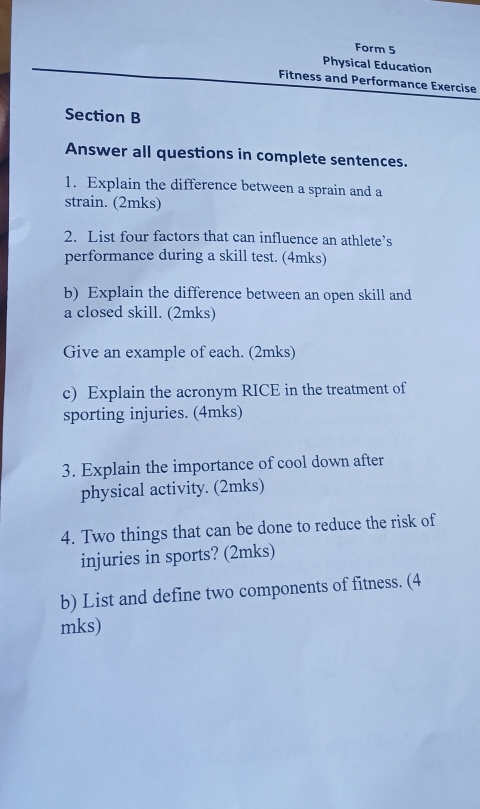 Form 5 
Physical Education 
Fitness and Performance Exercise 
Section B 
Answer all questions in complete sentences. 
1. Explain the difference between a sprain and a 
strain. (2mks) 
2. List four factors that can influence an athlete’s 
performance during a skill test. (4mks) 
b) Explain the difference between an open skill and 
a closed skill. (2mks) 
Give an example of each. (2mks) 
c) Explain the acronym RICE in the treatment of 
sporting injuries. (4mks) 
3. Explain the importance of cool down after 
physical activity. (2mks) 
4. Two things that can be done to reduce the risk of 
injuries in sports? (2mks) 
b) List and define two components of fitness. (4 
mks)