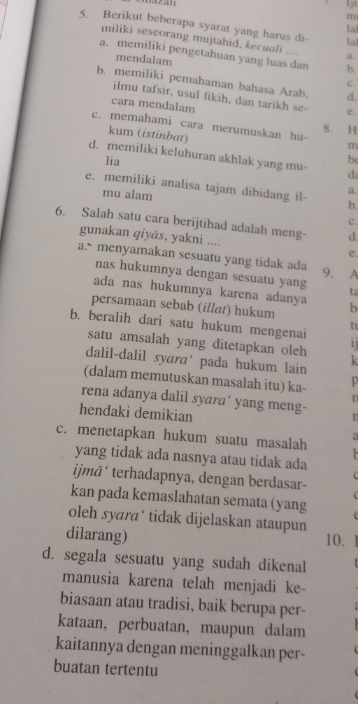 rzan
It
m
5. Berikut beberapa syarat yang harus di- la
lal
miliki seseorang mujtahid, kecuali .... a.
a. memiliki pengetahuan yang luas dan b.
mendalam
b. memiliki pemahaman bahasa Arab. d.
c.
ilmu tafsir, usul fikih, dan tarikh se- e.
cara mendalam
c. memahami cara merumuskan hu- H
8.
kum (istinbat)
m
d. memiliki keluhuran akhlak yang mu- d
lia be
e. memiliki analisa tajam dibidang il- b.
mu alam
a.
c.
6. Salah satu cara berijtihad adalah meng- d
gunakan qiyās, yakni .... e.
a. menyamakan sesuatu yang tidak ada 9. A
nas hukumnya dengan sesuatu yang ta
ada nas hukumnya karena adanya b
persamaan sebab (illat) hukum
t
b. beralih dari satu hukum mengenai i
satu amsalah yang ditetapkan oleh k
dalil-dalil syara pada hukum lain
(dalam memutuskan masalah itu) ka- 10
rena adanya dalil syara‘ yang meng-
hendaki demikian
T
c. menetapkan hukum suatu masalah
yang tidak ada nasnya atau tidak ada
ijmā‘ terhadapnya, dengan berdasar-
kan pada kemaslahatan semata (yang
oleh syara‘ tidak dijelaskan ataupun
dilarang)
10.
d. segala sesuatu yang sudah dikenal
manusia karena telah menjadi ke-
biasaan atau tradisi, baik berupa per-
kataan, perbuatan, maupun dalam
kaitannya dengan meninggalkan per-
buatan tertentu