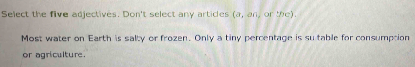 Select the five adjectives. Don't select any articles (a, an, or the). 
Most water on Earth is salty or frozen. Only a tiny percentage is suitable for consumption 
or agriculture.