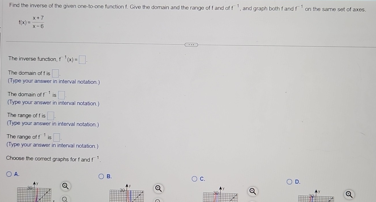 Find the inverse of the given one-to-one function f. Give the domain and the range of f and of f^(-1) , and graph both f and f^(-1) on the same set of axes.
f(x)= (x+7)/x-6 
The inverse function. f^(-1)(x)=□. 
The domain of f is □. 
(Type your answer in interval notation.)
The domain of f^(-1) is □. 
(Type your answer in interval notation.)
The range of f is □. 
(Type your answer in interval notation.)
The range of f^(-1) is □. 
(Type your answer in interval notation.)
Choose the correct graphs for f and f^(-1).
A.
B.
C.
D.
y
30
y