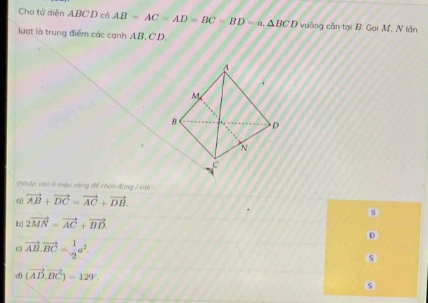 Cho tứ diện ABC D có AB=AC=AD=BC=BD=a, △ BCD vuông cân tại B. Gọi M, N lần
lượt là trung điểm các cạnh AB, CD.
Nhấp vào ô màu vàng để chọn đúng / sai)=
a) vector AB+vector DC=vector AC+vector DB. 
s
b) 2vector MN=vector AC+vector BD. 
D
c) vector AB.vector BC= 1/2 a^2. 
s
d (vector AD,vector BC)=129°. 
s