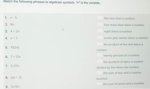 Match the following phrases to algebraic symbols. "n" is the variable.
1. n-5 five less than a number
2. 8n four more than twice a number
3. 4+2n eight times a number
4. n+7 seven plus twelve times a number
the product of ten and twice a
5. 10(2n) number
6. 7+12n twenty percent of a number
the quotient of twice a number
7. 0.20n
divided by five times the number
the sum of two and a number
8. 2(n+2) doubled
9. 2n 5n the sum of seven and a number