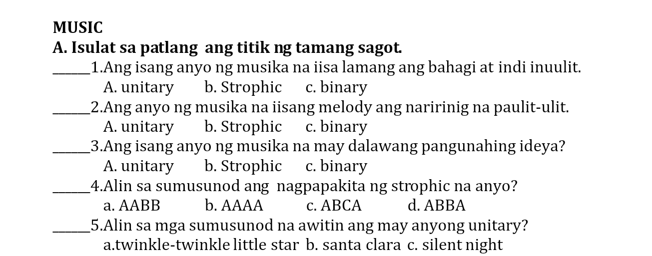 MUSIC
A. Isulat sa patlang ang titik ng tamang sagot.
_1.Ang isang anyo ng musika na iisa lamang ang bahagi at indi inuulit.
A. unitary b. Strophic c. binary
_2.Ang anyo ng musika na iisang melody ang naririnig na paulit-ulit.
A. unitary b. Strophic c. binary
_3.Ang isang anyo ng musika na may dalawang pangunahing ideya?
A. unitary b. Strophic c. binary
_4.Alin sa sumusunod ang nagpapakita ng strophic na anyo?
a. AABB b. AAAA c. ABCA d. ABBA
_5.Alin sa mga sumusunod na awitin ang may anyong unitary?
a.twinkle-twinkle little star b. santa clara c. silent night