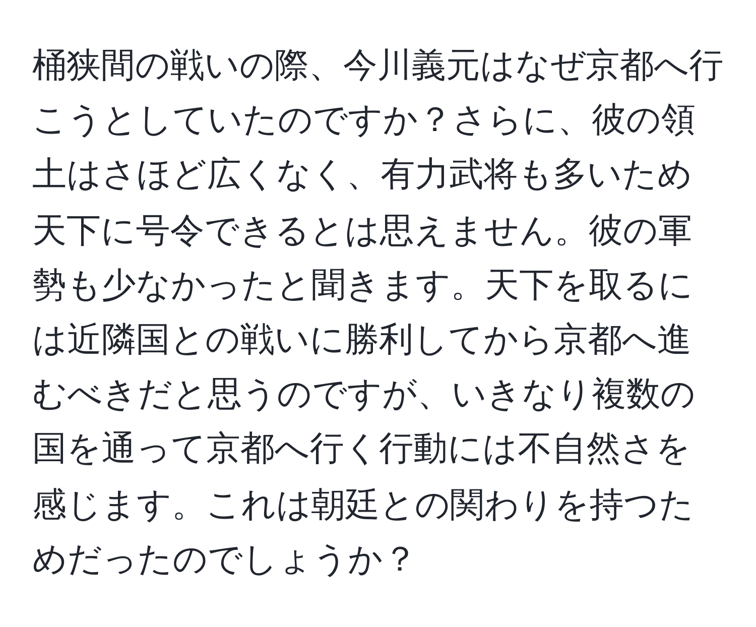 桶狭間の戦いの際、今川義元はなぜ京都へ行こうとしていたのですか？さらに、彼の領土はさほど広くなく、有力武将も多いため天下に号令できるとは思えません。彼の軍勢も少なかったと聞きます。天下を取るには近隣国との戦いに勝利してから京都へ進むべきだと思うのですが、いきなり複数の国を通って京都へ行く行動には不自然さを感じます。これは朝廷との関わりを持つためだったのでしょうか？