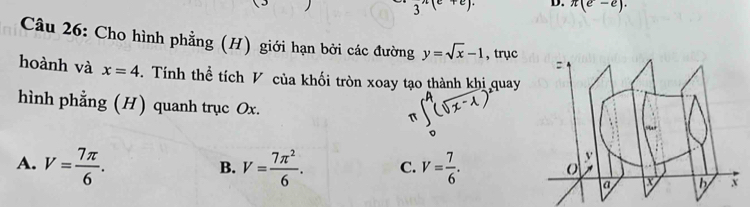 3^(wedge)(e+e). D. π (e-e). 
Câu 26: Cho hình phẳng (H) giới hạn bởi các đường y=sqrt(x)-1 , trục
hoành và x=4. Tính thể tích V của khối tròn xoay tạo thành khi quay
hình phằng (H) quanh trục Ox.
A. V= 7π /6 . V= 7π^2/6 . C. V= 7/6 . 
B.