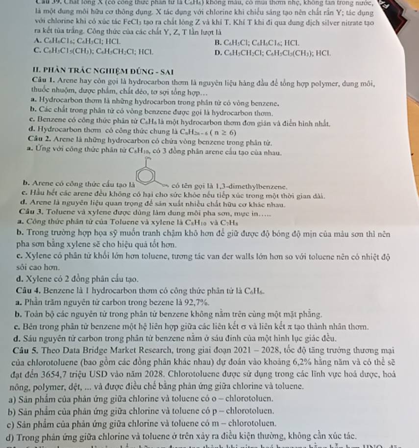 Ch 39. Chất lồng X (có công thức phần tư là CH₄) không mâu, có mùi thơm nhẹ, không tan trong nước,
là một dung môi hữu cơ thông dụng. X tác dụng với chlorine khi chiếu sáng tạo nên chất rắn Y; tác dụng
với chlorine khì có xúc tác FeCl_3 tạo ra chất lỏng Z và khỉ T. Khí T khi đi qua dung dịch silver nitrate tạo
ra kết tủa trắng. Công thức của các chất Y, Z, T lần lượt là
A. C_6H_6Cl_6;C_6H_3Cl; I IC L B. C_6H_5Cl;C_6H_6Cl_6;HCl.
C. C_6H_5Cl_5(CH_3);C_6H_5CH_2Cl;HCl. D. C_6H_3CH_2Cl;C_6H_3Cl_5(CH_3) HCI
I. phân trÁC nghiệM đứnG - SA
G-SAI
Câu 1. Arene hay còn gọi là hydrocarbon thơm là nguyên liệu hàng đầu để tổng hợp polymer, dung môi,
thuốc nhuộm, dược phẩm, chất dẻo, tơ sợi tổng hợp...
a. Hydrocarbon thơm là những hydrocarbon trong phân từ có vòng benzene.
b. Các chất trong phân tử có vòng benzene được gọi là hydrocarbon thơm.
e. Benzene có công thức phân tử C_6H_6 là một hydrocarbon thơm đơn gián và điễn hình nhất,
d. Hydrocarbon thơm có công thức chung là C_nH_2n-6(n≥ 6)
Câu 2. Arene là những hydrocarbon có chứa vòng benzene trong phân tử.
a. Ứng với công thức phân từ C_8H_10 , có 3 đồng phân arene cấu tạo của nhau.
b. Arene có công thức cấu tạo là có tên gọi là 1,3-dimethylbenzene.
c. Hầu hết các arene đều không có hại cho sức khỏc nếu tiếp xúc trong một thời gian dài.
d. Arene là nguyên liệu quan trọng để sản xuất nhiều chất hữu cơ khác nhau.
Câu 3. Toluene và xylene được dùng làm dung môi pha sơn, mực in.....
a. Công thức phân tử của Toluene và xylene là C₆H₁ và C_7H_8
b. Trong trường hợp họa sỹ muốn tranh chậm khô hơn để giữ được độ bóng độ mịn của màu sơn thì nên
pha sơn bằng xylene sẽ cho hiệu quả tốt hơn.
c. Xylene có phân tử khối lớn hơn toluene, tương tác van der walls lớn hơn so với toluene nên có nhiệt độ
sôi cao hơn.
d. Xylene có 2 đồng phân cầu tạo.
Câu 4. Benzene là 1 hydrocarbon thơm có công thức phân tử là C₆Hs.
a. Phần trăm nguyên tử carbon trong bezene là 92,7%.
b. Toàn bộ các nguyên tử trong phân tử benzene không nằm trên cùng một mặt phẳng.
c. Bên trong phân tử benzene một hệ liên hợp giữa các liên kết σ và liên kết π tạo thành nhân thơm.
d. Sáu nguyên tử carbon trong phân tử benzene nằm ở sáu đinh của một hình lục giác đều.
Câu 5. Theo Data Bridge Market Research, trong giai đoạn 2021 - 2028, tốc độ tăng trưởng thương mại
của chlorotoluene (bao gồm các đồng phân khác nhau) dự đoán vào khoảng 6,2% hằng năm và có thể sẽ
đặt đến 3654,7 triệu USD vào năm 2028. Chlorotoluene được sử dụng trong các lĩnh vực hoá được, hoá
nông, polymer, dệt, ... và được điều chế bằng phản ứng giữa chlorine và toluene.
a) Sản phẩm của phản ứng giữa chlorine và toluene có o - chlorotoluen.
b) Sản phẩm của phản ứng giữa chlorine và toluene có p - chlorotoluen.
c) Sản phẩm của phản ứng giữa chlorine và toluene có m - chlorotoluen.
d) Trong phản ứng giữa chlorine và toluene ở trên xảy ra điều kiện thường, không cần xúc tác.