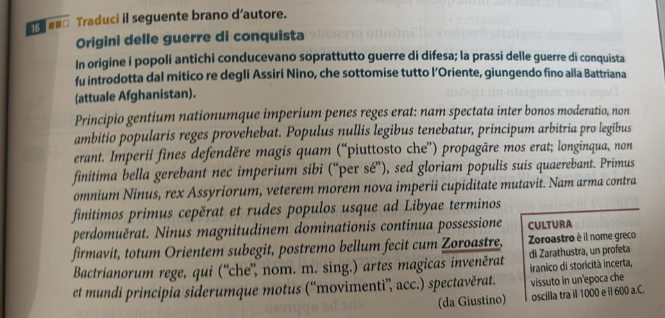 = === Traduci il seguente brano d’autore. 
Origini delle guerre di conquista 
In origine i popoli antichi conducevano soprattutto guerre di difesa; la prassi delle guerre di conquista 
fu introdotta dal mitico re degli Assiri Nino, che sottomise tutto l’Oriente, giungendo fino alla Battriana 
(attuale Afghanistan). 
Principio gentium nationumque imperium penes reges erat: nam spectata inter bonos moderatio, non 
ambitio popularis reges provehebat. Populus nullis legibus tenebatur, principum arbitria pro legībus 
erant. Imperii fines defenděre magis quam (“piuttosto che”) propagāre mos erat; longinqua, non 
finitima bella gerebant nec imperium sibi (“per sé”), sed gloriam populis suis quaerebant. Primus 
omnium Ninus, rex Assyriorum, veterem morem nova imperii cupiditate mutavit. Nam arma contra 
finitimos primus cepěrat et rudes populos usque ad Libyae terminos 
perdomuërat. Ninus magnitudinem dominationis continua possessione CULTURA 
firmavit, totum Orientem subegit, postremo bellum fecit cum Zoroastre, Zoroastro è il nome greco 
Bactrianorum rege, qui (“che”, nom. m. sing.) artes magicas inveněrat di Zarathustra, un profeta 
iranico di storicità incerta, 
et mundi principia siderumque motus (“movimenti” acc.) spectavěrat. vissuto in un'epoca che 
(da Giustino) oscilla tra il 1000 e il 600 a.C.