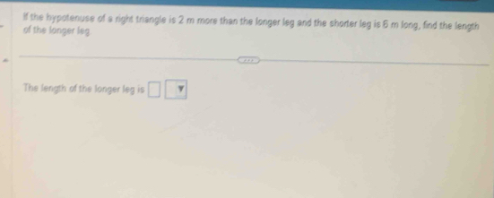 If the hypotenuse of a right triangle is 2 m more than the longer leg and the shorter leg is 6 m long, find the length 
of the longer leg 
The length of the longer leg is □ □