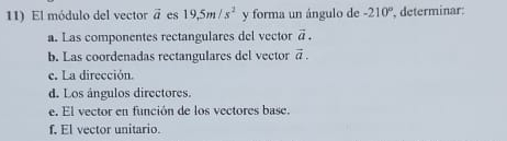 El módulo del vector vector a es 19,5m/s^2 y forma un ángulo de -210° , determinar: 
a. Las componentes rectangulares del vector vector a. 
b. Las coordenadas rectangulares del vector vector a. 
e. La dirección. 
d. Los ángulos directores. 
e. El vector en función de los vectores base. 
f. El vector unitario.