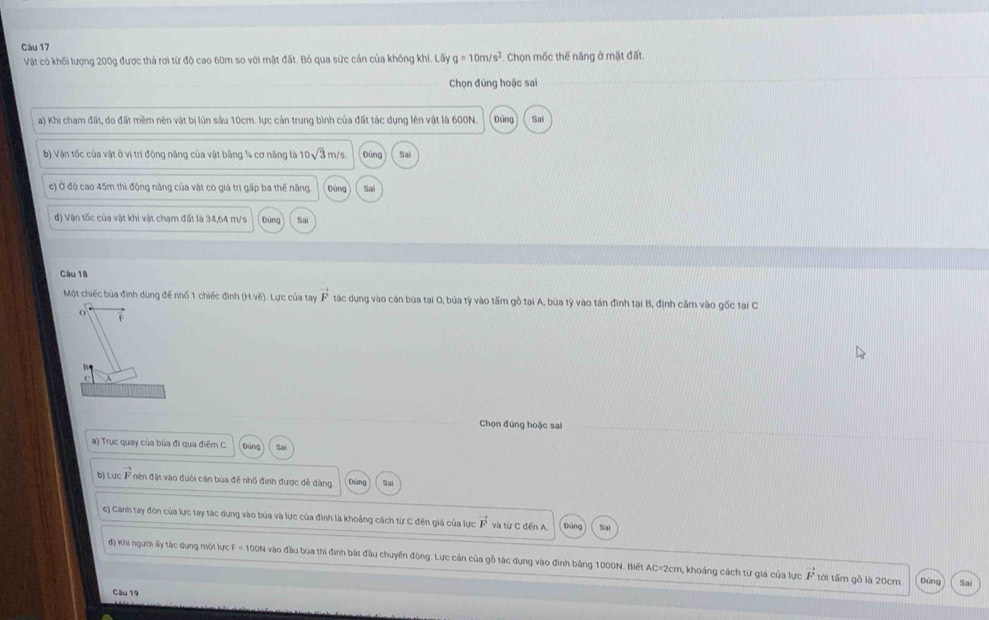 Vật có khối lượng 200g được thả rơi từ độ cao 60m so với mật đất. Bỏ qua sức cản của không khí. Lấy g=10m/s^2. Chọn mốc thế năng ở mặt đất.
Chọn đúng hoặc sai
a) Khi chạm đất, do đất mềm nên vật bị lún sâu 10cm. lực cản trung bình của đất tác dụng lên vật là 600N. Đùng Sai
b) Vận tốc của vật ở vị trí động năng của vật bằng ¼4 cơ năng là 10sqrt(3)m/s Đúng Sa
c) Ở độ cao 45m thì động năng của vật có giá trị gấp ba thế năng bùng Sai
đ) Vận tốc của vật khi vật chạm đất là 34,64 m/s túng Sai
Câu 18
Một chiếc bủa đình dùng để nhố 1 chiếc đình (H,ve). Lực của tay vector F tác dụng vào cán búa tại 0, búa tỷ vào tấm gồ tại A, búa tỷ vào tán đinh tại B, định cầm vào gốc tại C
B
A
Chọn đứng hoặc sai
) Trục quay của bủa đi qua điểm C Đùng
b) Lực vector F nên đặt vào đuôi cán bủa đề nhổ đình được dễ dàng. Sa
c) Cánh tay đòn của lực tay tác dụng vào búa và lực của đinh là khoảng cách từ C đến giả của lực vector F và từ C đến A Đùng Sai
đ) Khi người ấy tác dụng một lực F = 100N vào đầu bùa thì định bắt đầu chuyển động. Lực cản của gỗ tác dụng vào đinh bằng 1000N. Biết AC=2cm, khoảng cách từ giá của lực vector F tới tấm gỗ là 20cm Đùng Sai
Câu 19