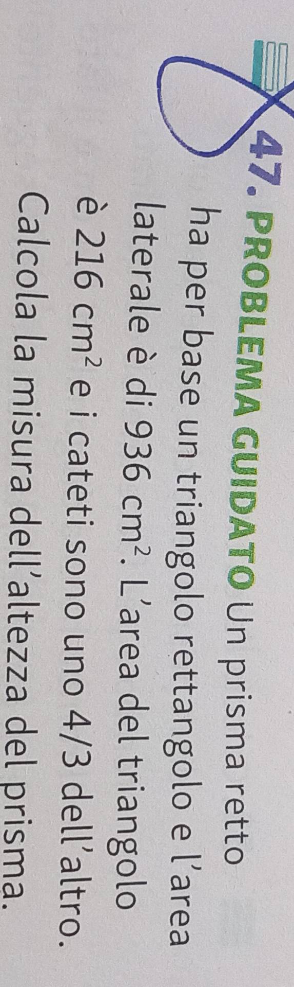 PROBLEMA GUIDATO Un prisma retto 
ha per base un triangolo rettangolo e l’area 
laterale è di 936cm^2. L'area del triangolo 
è 216cm^2 e i cateti sono uno 4/3 dell’altro. 
Calcola la misura dell’altezza del prisma.