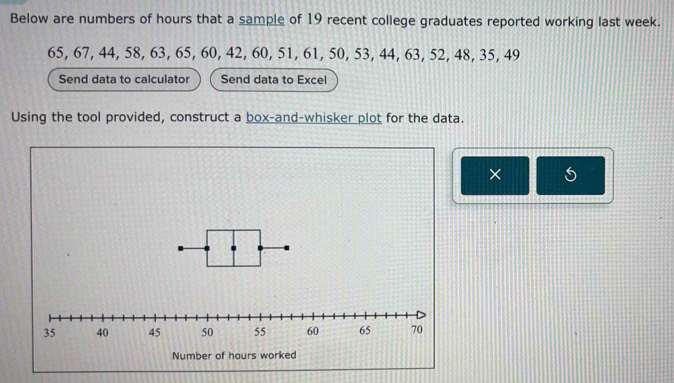 Below are numbers of hours that a sample of 19 recent college graduates reported working last week.
65, 67, 44, 58, 63, 65, 60, 42, 60, 51, 61, 50, 53, 44, 63, 52, 48, 35, 49
Send data to calculator Send data to Excel 
Using the tool provided, construct a box-and-whisker plot for the data. 
×