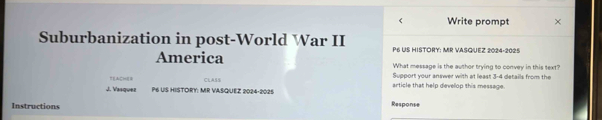 < Write prompt 
Suburbanization in post-World War II P6 US HISTORY: MR VASQUEZ 2024-2025 
America What message is the author trying to convey in this text? 
Support your answer with at least  3-4 details from the 
TEACHER CLASS article that help develop this message. 
J. Vasquez P6 US HISTORY: MR VASQUEZ 2024-2025 
Instructions Response