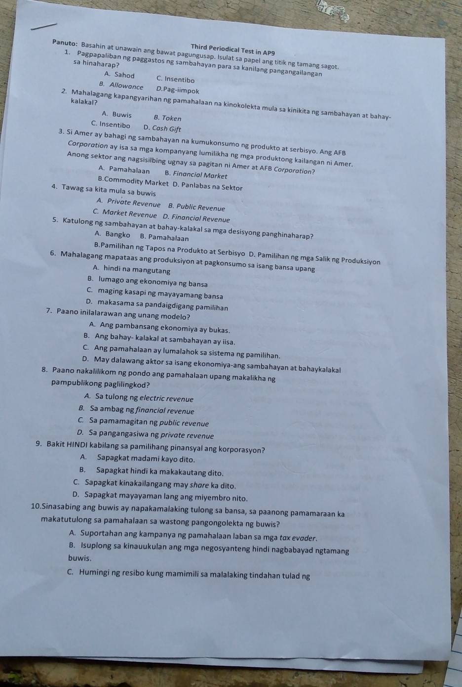 Third Periodical Test in AP9
Panuto: Basahin at unawain ang bawat pagungusap. Isulat sa papel ang titik ng tamang sagot.
1. Pagpapaliban ng paggastos ng sambahayan para sa kanilang pangangailangan
sa hinaharap?
A. Sahod C. Insentibo
B. Allowance D.Pag-iimpok
kalakal?
2. Mahalagang kapangyarihan ng pamahalaan na kinokolekta mula sa kinikita ng sambahayan at bahay-
A. Buwis B. Token
C. Insentibo D. Cash Gift
3. Si Amer ay bahagi ng sambahayan na kumukonsumo ng produkto at serbisyo. Ang AFB
Corporαtion ay isa sa mga kompanyang lumilikha ng mga produktong kailangan ni Amer.
Anong sektor ang nagsisilbing ugnay sa pagitan ni Amer at AFB Corporotion?
A. Pamahalaan B. Financial Market
B.Commodity Market D. Panlabas na Sektor
4. Tawag sa kita mula sa buwis
A. Private Revenue B. Public Revenue
C. Market Revenue D. Financial Revenue
5. Katulong ng sambahayan at bahay-kalakal sa mga desisyong panghinaharap?
A. Bangko B. Pamahalaan
B.Pamilihan ng Tapos na Produkto at Serbisyo D. Pamilihan ng mga Salik ng Produksiyon
6. Mahalagang mapataas ang produksiyon at pagkonsumo sa isang bansa upang
A. hindi na mangutang
B. lumago ang ekonomiya ng bansa
C. maging kasapi ng mayayamang bansa
D. makasama sa pandaigdigang pamilihan
7. Paano inilalarawan ang unang modelo?
A. Ang pambansang ekonomiya ay bukas.
B. Ang bahay- kalakal at sambahayan ay iisa.
C. Ang pamahalaan ay lumalahok sa sistema ng pamilihan.
D. May dalawang aktor sa isang ekonomiya-ang sambahayan at bahaykalakal
8. Paano nakalilikom ng pondo ang pamahalaan upang makalikha ng
pampublikong paglilingkod?
A. Sa tulong ng electric revenue
B. Sa ambag ng financial revenue
C. Sa pamamagitan ng public revenue
D. Sa pangangasiwa ng private revenue
9. Bakit HINDI kabilang sa pamilihang pinansyal ang korporasyon?
A. Sapagkat madami kayo dito.
B. Sapagkat hindi ka makakautang dito.
C. Sapagkat kinakailangang may shøre ka dito.
D. Sapagkat mayayaman lang ang miyembro nito.
10.Sinasabing ang buwis ay napakamalaking tulong sa bansa, sa paanong pamamaraan ka
makatutulong sa pamahalaan sa wastong pangongolekta ng buwis?
A. Suportahan ang kampanya ng pamahalaan laban sa mga tɑx evɑder.
B. Isuplong sa kinauukulan ang mga negosyanteng hindi nagbabayad ngtamang
buwis.
C. Humingi ng resibo kung mamimili sa malalaking tindahan tulad ng