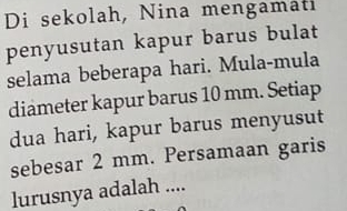 Di sekolah, Nina mengamati 
penyusutan kapur barus bulat 
selama beberapa hari. Mula-mula 
diameter kapur barus 10 mm. Setiap 
dua hari, kapur barus menyusut 
sebesar 2 mm. Persamaan garis 
lurusnya adalah ....