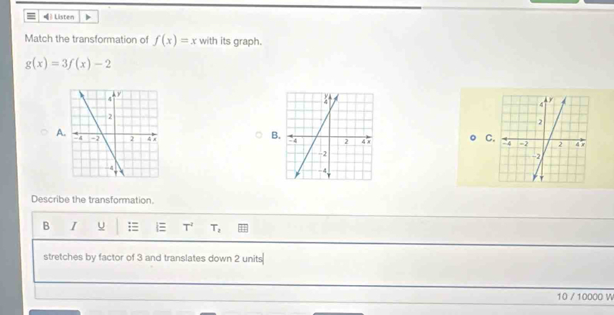 Listen 
Match the transformation of f(x)=x with its graph.
g(x)=3f(x)-2
B 
C 
A 

Describe the transformation. 
B I U  T^2 T_2
stretches by factor of 3 and translates down 2 units
10 / 10000 W