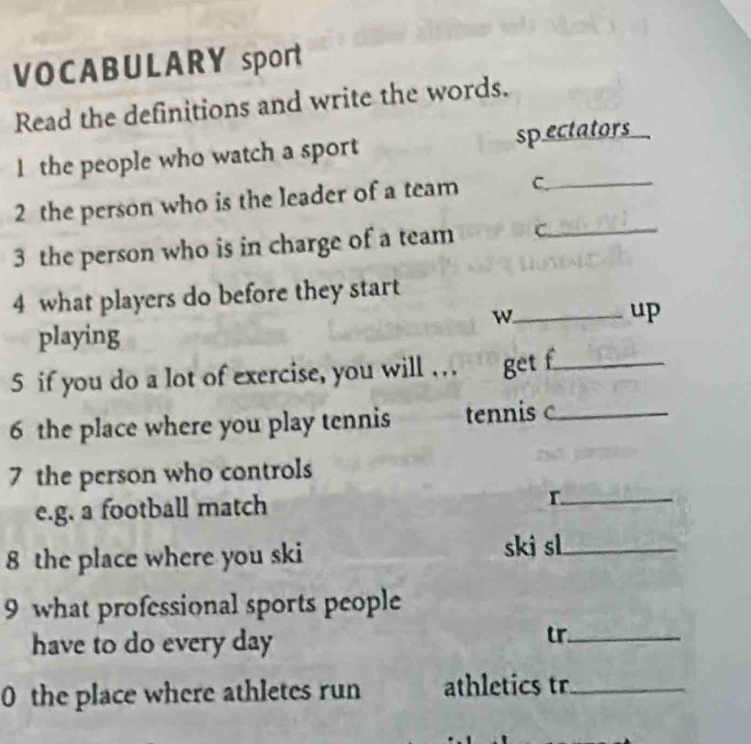 VOCABULARY sport 
Read the definitions and write the words. 
1 the people who watch a sport sp ectators 
2 the person who is the leader of a team C._ 
3 the person who is in charge of a team C._ 
4 what players do before they start 
_w 
up 
playing 
5 if you do a lot of exercise, you will … get f_ 
6 the place where you play tennis tennis c_ 
7 the person who controls 
e.g. a football match 
_r 
8 the place where you ski ski sl_ 
9 what professional sports people 
have to do every day 
tr._ 
0 the place where athletes run athletics tr_