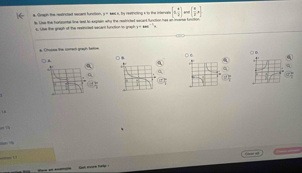 Graph the restricted secant function, y=sec x , by restricting x to the intervals [0, π /2 ) and ( π /2 ,π ]. 
b. Use the horizontal line test to explain why the restricted secant function has an inverse function.
c. Use the graph of the restricted secant function to graph y=sec^(-1)x. 
a. Choose the correct graph below.
D.
C.
B.
A.
 3x/2 
B  3x/2 
 3π /2 
frac 942
1A
15
San Tô
Clear all
37
this View an example Get more help -