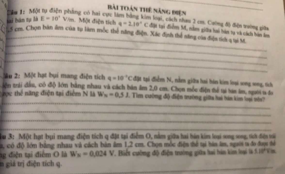 Một 
_ 
bài toán thể năng điện 
ng có hai cực lâm bằng kim loại, cách nhau 2 cm. Cường độ điện trường giữa 
lai bàn tụ là E=10^5V/m. Một điện tích q=2.10^-C đặt tại điểm M, nằm giữa hai bản tự và cách bản âm 
_, 5 cm. Chọn bản âm của tụ làm mốc thể năng điện. Xác định thể năng của điện tích q tại M. 
_ 
_ 
_ 
_ 
ầu 2: Một hạt bụi mang điện tích q=10^(-3)C đặt tại điểm N, nằm giữa hai bán kim loại song song, tích 
iện trái đầu, có độ lớn bằng nhau và cách bản âm 2,0 cm. Chọn mốc điện thể tại bán âm, người ta đo 
_ 
Cợc thể năng điện tại điểm N là W_N=0.5J. Tìm cường độ điện trường giữa hai bán kim loại trên? 
_ 
_ 
_ 
Âu 3: Một hạt bụi mang điện tích q đặt tại điểm O, nằm giữa hai bán kim loại song song, tích điện trái 
Su, có độ lớn bằng nhau và cách bản âm 1,2 cm. Chọn mốc điện thể tại bản âm, người ta đo được thể 
ng điện tại điểm O là W_N=0,024V *. Biết cường độ điện trưởng giữa hai bán kim loại là 5.10° V/m. 
_ 
n giá trị điện tích q.