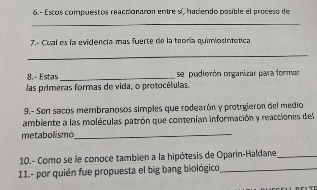 6.- Estos compuestos reaccionaron entre sí, haciendo posible el proceso de 
_ 
7.- Cual es la evidencia mas fuerte de la teoría quimiosintetica 
_ 
8.- Estas _se pudierón organizar para formar 
las primeras formas de vida, o protocélulas. 
9.- Son sacos membranosos simples que rodearón y protrgieron del medio 
ambiente a las moléculas patrón que contenían información y reacciones del 
metabolismo_ 
10.- Como se le conoce tambien a la hipótesis de Oparin-Haldane_ 
11.- por quién fue propuesta el big bang biológico_