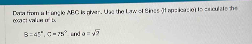 Data from a triangle ABC is given. Use the Law of Sines (if applicable) to calculate the 
exact value of b.
B=45°, C=75° , and a=sqrt(2)