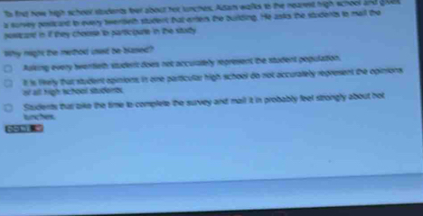 ts frst how high scheer students foer about hor tunches. Adam walks to the neast high school and gok
a survey posiicard to every twertieth student tat enten the burlding. He asks the students to mail the
posicard in if they chouse tn participate in the stuty
Why night be methed isad be blased?
Aulking every tventieth studerc does not accurately represent the student population.
t is liely that student apinions, in one particular high school do not occurately represent the opinions.
ot all high tchool students
Students that aike the time to complete the survey and mail it in probably feel strongly about not
tunches
-212 8