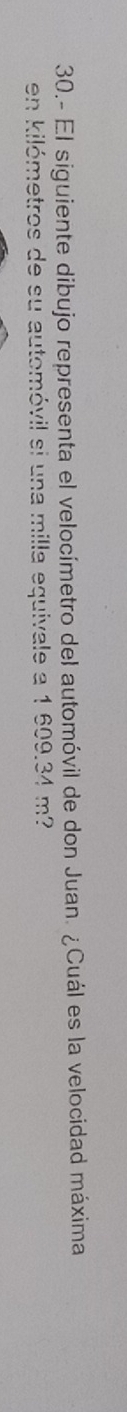 30.- El siguiente dibujo representa el velocímetro del automóvil de don Juan. ¿Cuál es la velocidad máxima 
en kilómetros de su automóvil si una milla equivale a 1 609.34 m?