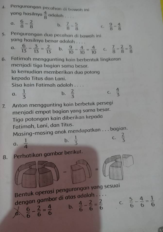 Pengurangan pecahan di bawah ini
yang hasilnya  4/8  adalah . . .
a.  6/8 - 2/8  b.  7/8 - 5/8  C.  9/8 - 4/8 
5. Pengurangan dua pecahan di bawah ini
yang hasilnya benar adalah . . . .
a.  6/13 - 3/13 = 2/13  b.  9/10 - 4/10 = 4/10  C.  7/8 - 2/8 = 5/8 
6. Fatimah menggunting kain berbentuk lingkaran
menjadi tiga bagian sama besar.
la kemudian memberikan dua potong
kepada Titus dan Lani.
Sisa kain Fatimah adalah . . . .
a.  1/3   2/3   4/3 
b.
C.
7. Anton menggunting kain berbetuk persegi
menjadí empat bagian yang sama besar.
Tiga potongan kain diberikan kepada
Fatimah, Lani, dan Titus.
Masing-masing anak mendapatkan . . . bagian.
a.  1/4 
b.  1/3 
C.  2/3 
8. Perhatikan gambar berikut.
=
-
Bentuk operasi pegurangan yang sesuai
dengan gambar di atas adalah . . . .
A  6/6 - 2/6 = 4/6  b.  4/6 - 2/6 = 2/6  C.  5/6 - 4/6 = 1/6 