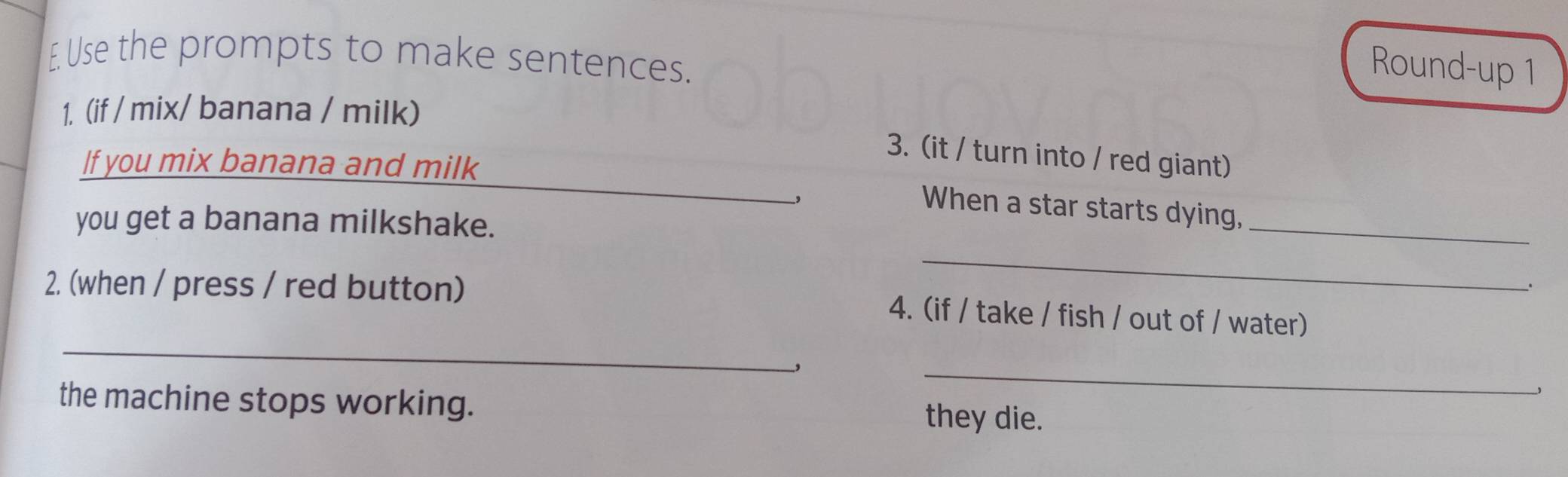 Use the prompts to make sentences. 
Round-up 1 
1. (if / mix/ banana / milk) 
_ 
3. (it / turn into / red giant) 
If you mix banana and milk 
, 
When a star starts dying, 
you get a banana milkshake. 
_ 
_ 
. 
_ 
2. (when / press / red button) 4. (if / take / fish / out of / water) 
, 
_ 
the machine stops working. they die.