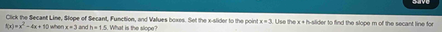 save 
Click the Secant Line, Slope of Secant, Function, and Values boxes. Set the x -slider to the point x=3. Use the x+h a-slider to find the slope m of the secant line for
f(x)=x^2-4x+10 when x=3 and h=1.5. What is the slope?