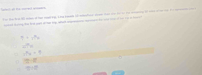 Select all the correct answers.
For the first 80 miles of her road trip, Lina travels 10 miles/hour slower than she did for the remaining 50 miles of her tip. If a represents Lina's
speed during the first part of her trip, which expressions represent the total time of her mp in hours?
 80/x + 50/x+10 
 130/x(x+10) 
 80/x+10 + 50/x 
 (150x-800)/x(x-10) 
I  (130x+800)/n(x+10) 