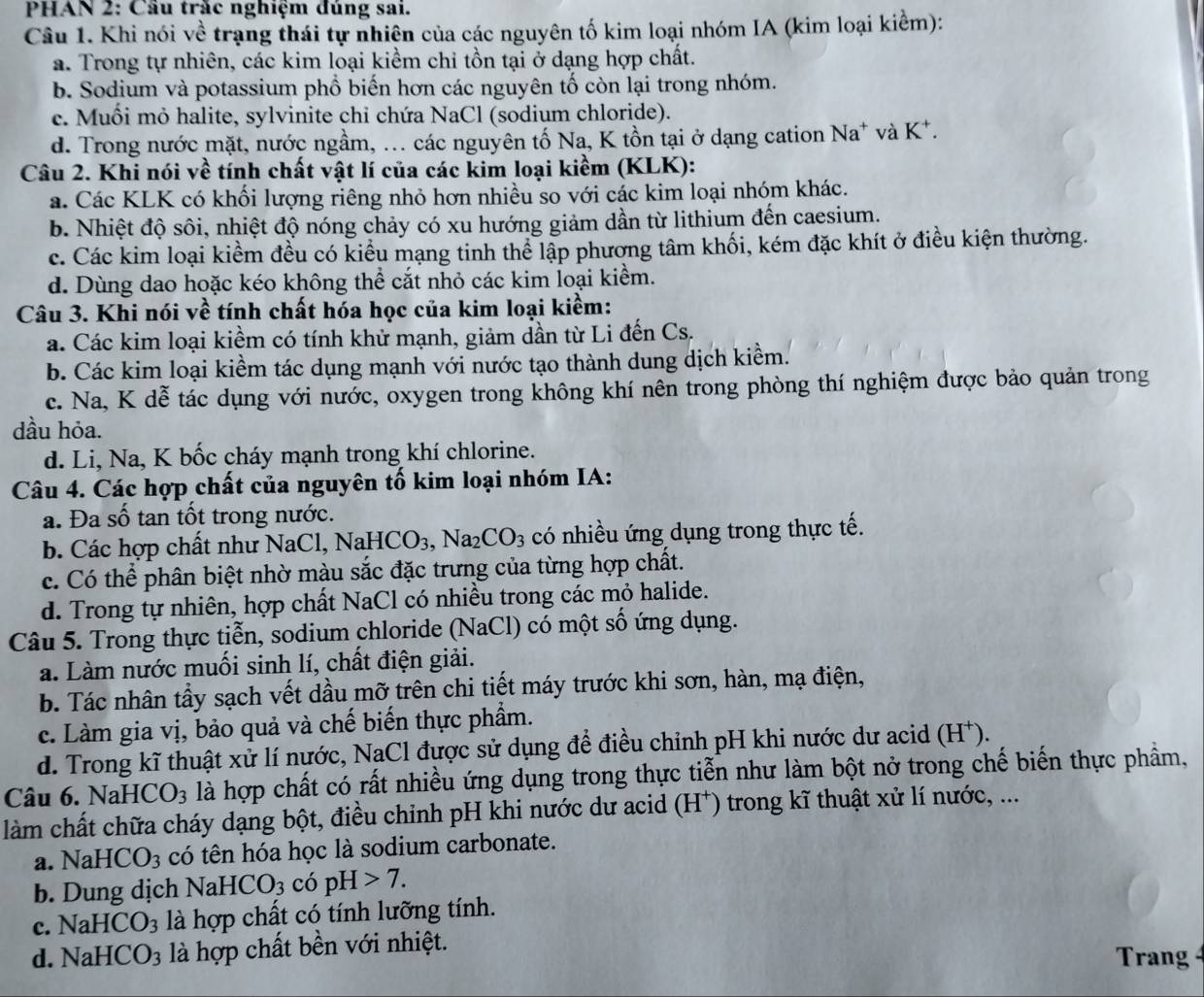 PHAN 2: Cầu trăc nghiệm đúng sai.
Câu 1. Khi nói về trạng thái tự nhiên của các nguyên tố kim loại nhóm IA (kim loại kiểm):
a. Trong tự nhiên, các kim loại kiềm chi tồn tại ở dạng hợp chất.
b. Sodium và potassium phổ biến hơn các nguyên tố còn lại trong nhóm.
c. Muối mỏ halite, sylvinite chỉ chứa NaCl (sodium chloride).
d. Trong nước mặt, nước ngầm, ... các nguyên tố Na, K tồn tại ở dạng cation Na* và K
Câu 2. Khi nói về tính chất vật lí của các kim loại kiềm (KLK):
a. Các KLK có khối lượng riêng nhỏ hơn nhiều so với các kim loại nhóm khác.
b. Nhiệt độ sôi, nhiệt độ nóng chảy có xu hướng giảm dần từ lithium đến caesium.
c. Các kim loại kiểm đều có kiểu mạng tinh thể lập phương tâm khối, kém đặc khít ở điều kiện thường.
d. Dùng dao hoặc kéo không thể cắt nhỏ các kim loại kiểm.
Câu 3. Khi nói về tính chất hóa học của kim loại kiềm:
a. Các kim loại kiềm có tính khử mạnh, giảm dần từ Li đến Cs.
b. Các kim loại kiểm tác dụng mạnh với nước tạo thành dung dịch kiểm.
c. Na, K dễ tác dụng với nước, oxygen trong không khí nên trong phòng thí nghiệm được bảo quản trong
dầu hỏa.
d. Li, Na, K bốc cháy mạnh trong khí chlorine.
Câu 4. Các hợp chất của nguyên tố kim loại nhóm IA:
a. Đa số tan tốt trong nước.
b. Các hợp chất như NaCl, NaHCO_3,Na_2CO_3 có nhiều ứng dụng trong thực tế.
c. Có thể phân biệt nhờ màu sắc đặc trưng của từng hợp chất.
d. Trong tự nhiên, hợp chất NaCl có nhiều trong các mỏ halide.
Câu 5. Trong thực tiễn, sodium chloride (NaCl) có một số ứng dụng.
a. Làm nước muối sinh lí, chất điện giải.
b. Tác nhân tẩy sạch vết dầu mỡ trên chi tiết máy trước khi sơn, hàn, mạ điện,
c. Làm gia vị, bảo quả và chế biến thực phẩm.
d. Trong kĩ thuật xử lí nước, NaCl được sử dụng để điều chỉnh pH khi nước dư acid (H^+).
Câu 6. NaHCO_3 là hợp chất có rất nhiều ứng dụng trong thực tiễn như làm bột nở trong chế biến thực phẩm,
làm chất chữa cháy dạng bột, điều chỉnh pH khi nước dư acid ( H ) trong kĩ thuật xử lí nước, ...
a. NaHCO_3 có tên hóa học là sodium carbonate.
b. Dung dịch Na HCO_3 copH>7.
c. NaHCO_3 là hợp chất có tính lưỡng tính.
d. NaHCO_3 là hợp chất bền với nhiệt. Trang 4
